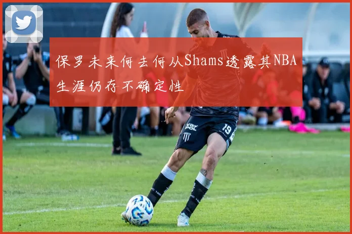 保罗未来何去何从Shams透露其NBA生涯仍存不确定性