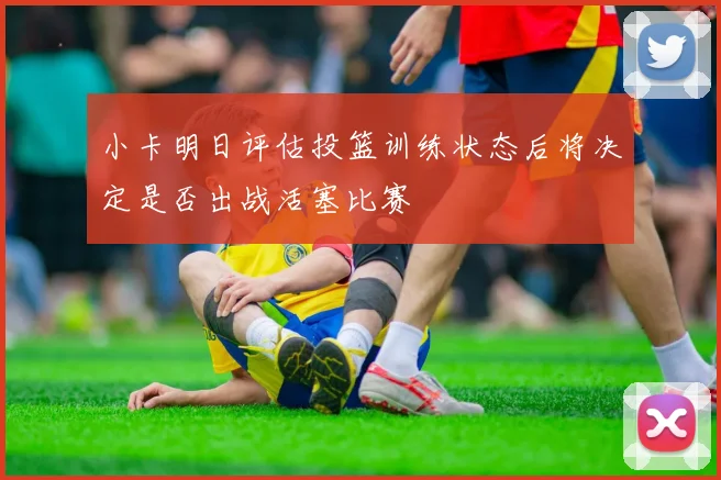 小卡明日评估投篮训练状态后将决定是否出战活塞比赛