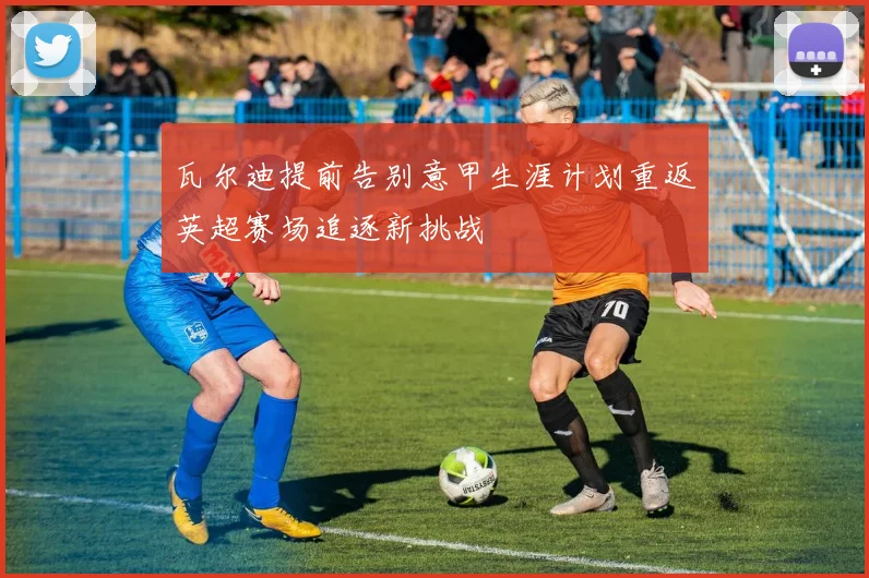 瓦尔迪提前告别意甲生涯计划重返英超赛场追逐新挑战
