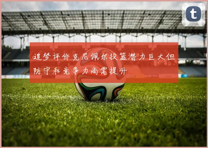 追梦评价克尼佩尔投篮潜力巨大但防守和竞争力尚需提升