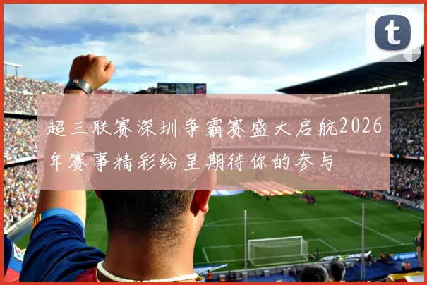 超三联赛深圳争霸赛盛大启航2026年赛事精彩纷呈期待你的参与