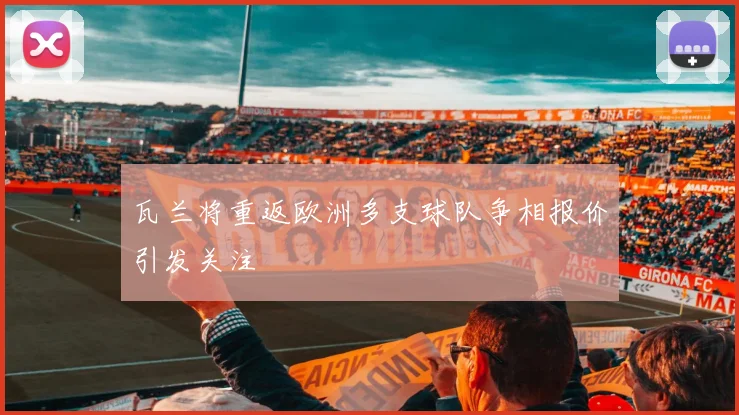 瓦兰将重返欧洲多支球队争相报价引发关注