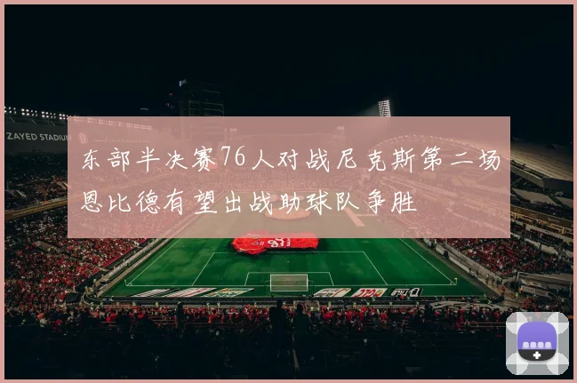 东部半决赛76人对战尼克斯第二场恩比德有望出战助球队争胜