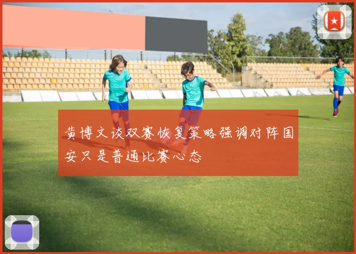黄博文谈双赛恢复策略强调对阵国安只是普通比赛心态