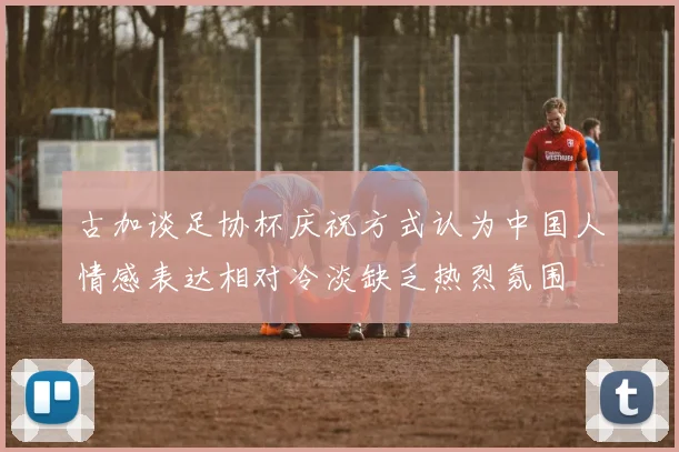 古加谈足协杯庆祝方式认为中国人情感表达相对冷淡缺乏热烈氛围