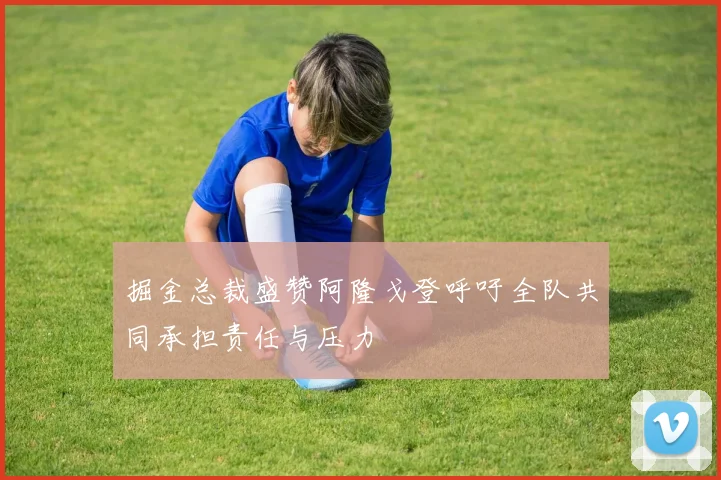 掘金总裁盛赞阿隆戈登呼吁全队共同承担责任与压力