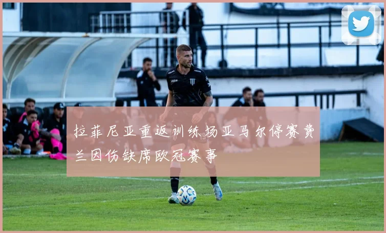 拉菲尼亚重返训练场亚马尔停赛费兰因伤缺席欧冠赛事