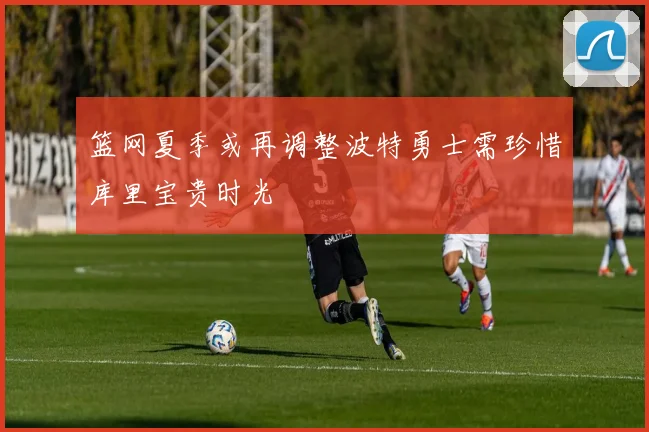 篮网夏季或再调整波特勇士需珍惜库里宝贵时光