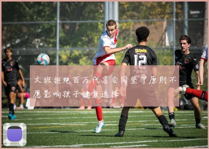 文班拒绝百万代言合同坚守原则不愿影响孩子健康选择