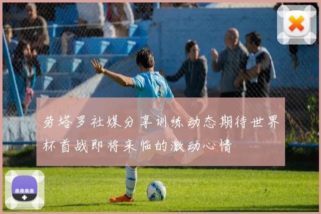 劳塔罗社媒分享训练动态期待世界杯首战即将来临的激动心情