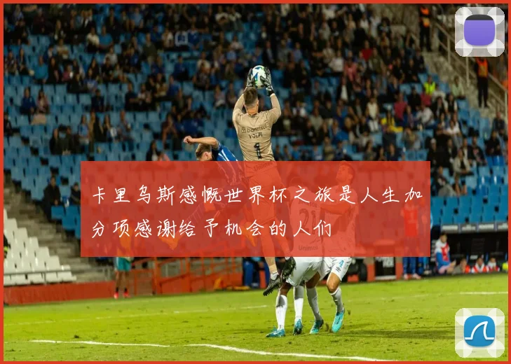 卡里乌斯感慨世界杯之旅是人生加分项感谢给予机会的人们