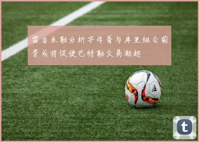 雷吉米勒分析字母哥与库里组合前景或将促使巴特勒交易潮起