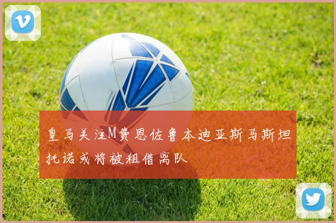 皇马关注M费恩佐鲁本迪亚斯马斯坦托诺或将被租借离队