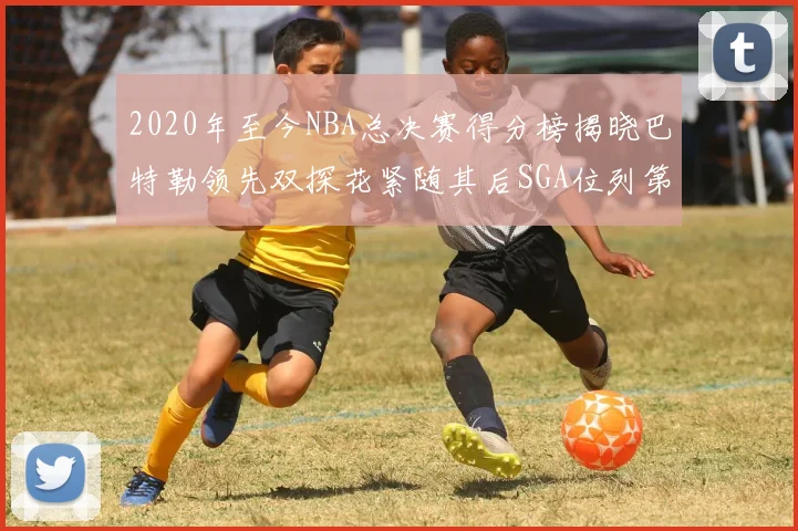 2020年至今NBA总决赛得分榜揭晓巴特勒领先双探花紧随其后SGA位列第四
