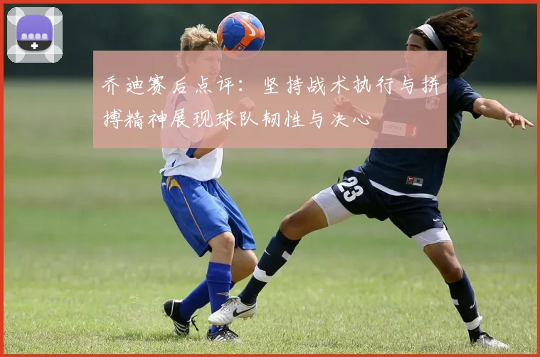 乔迪赛后点评：坚持战术执行与拼搏精神展现球队韧性与决心